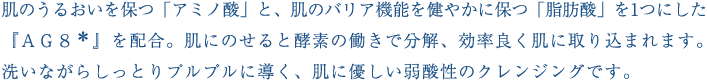 肌のうるおいを保つ「アミノ酸」と、肌のバリア機能を健やかに保つ「脂肪酸」を1つにした『ＡＧ８＊』を配合。肌にのせると酵素の働きで分解、効率良く肌に取り込まれます。洗いながらしっとりプルプルに導く、肌に優しい弱酸性のクレンジングです。