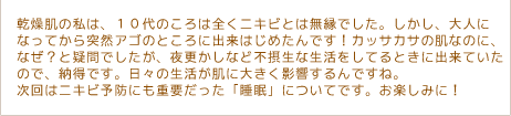 乾燥肌の私は、１０代のころは全くニキビとは無縁でした。しかし、大人になってから突然アゴのところに出来はじめたんです！カッサカサの肌なのに、なぜ？と疑問でしたが、夜更かしなど不摂生な生活をしてるときに出来ていたので、納得です。日々の生活が肌に大きく影響するんですね。次回はニキビ予防にも重要だった「睡眠」についてです。お楽しみに！