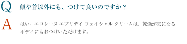 Q 顔や首以外にも、つけて良いのですか？ A はい。エコレーヌ パーフェクションは、まぶた以外のタルミやハリが気になるところにも。また、エコレーヌ エブリデイ フェイシャル クリームは、乾燥が気になるボディにもおつけいただけます。